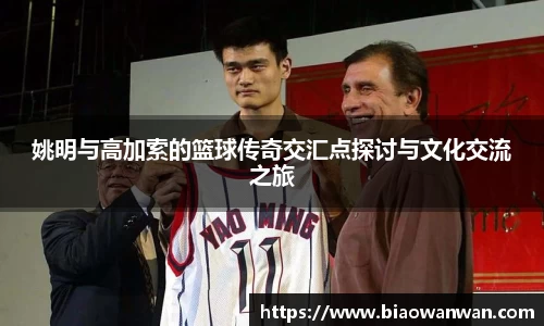姚明与高加索的篮球传奇交汇点探讨与文化交流之旅