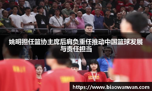 姚明担任篮协主席后肩负重任推动中国篮球发展与责任担当