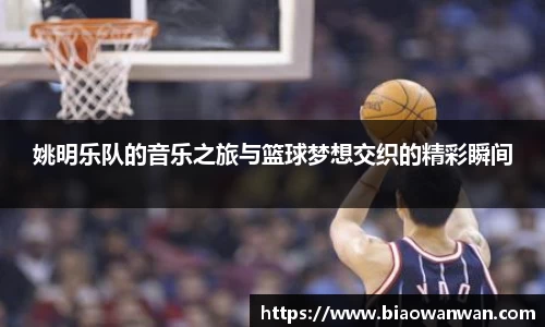姚明乐队的音乐之旅与篮球梦想交织的精彩瞬间