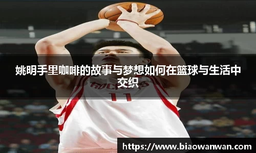 姚明手里咖啡的故事与梦想如何在篮球与生活中交织