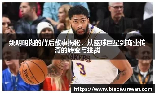 姚明明糊的背后故事揭秘：从篮球巨星到商业传奇的转变与挑战